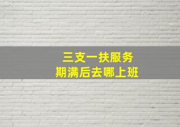 三支一扶服务期满后去哪上班