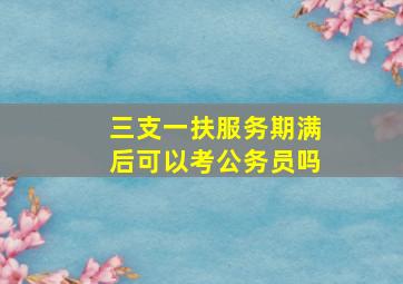 三支一扶服务期满后可以考公务员吗