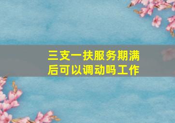 三支一扶服务期满后可以调动吗工作