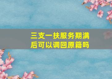 三支一扶服务期满后可以调回原籍吗