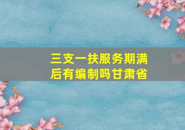 三支一扶服务期满后有编制吗甘肃省