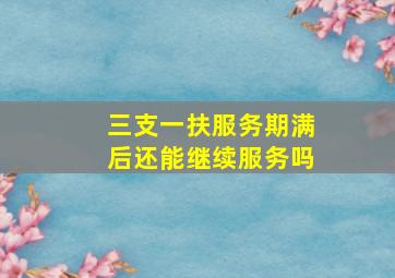 三支一扶服务期满后还能继续服务吗