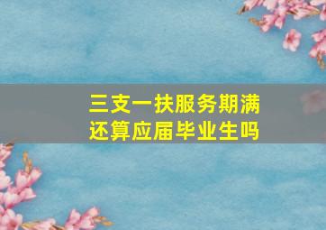 三支一扶服务期满还算应届毕业生吗