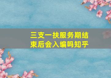 三支一扶服务期结束后会入编吗知乎