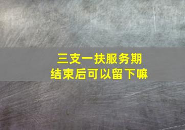 三支一扶服务期结束后可以留下嘛