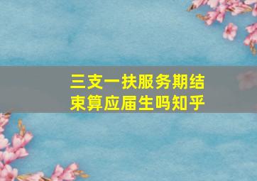 三支一扶服务期结束算应届生吗知乎