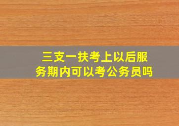 三支一扶考上以后服务期内可以考公务员吗