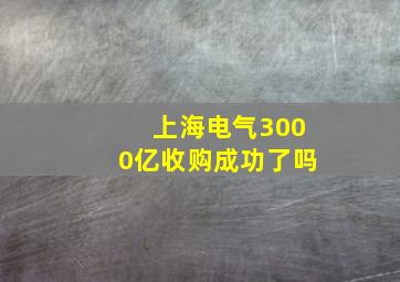 上海电气3000亿收购成功了吗