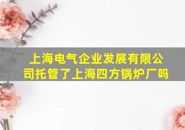 上海电气企业发展有限公司托管了上海四方锅炉厂吗