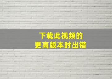 下载此视频的更高版本时出错