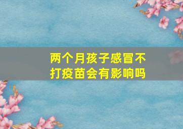 两个月孩子感冒不打疫苗会有影响吗