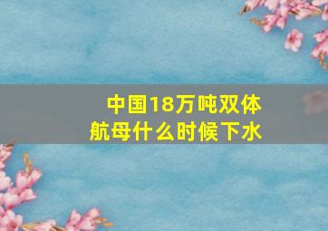 中国18万吨双体航母什么时候下水