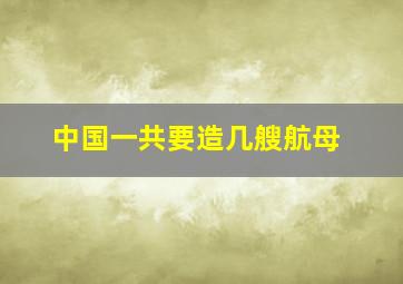 中国一共要造几艘航母