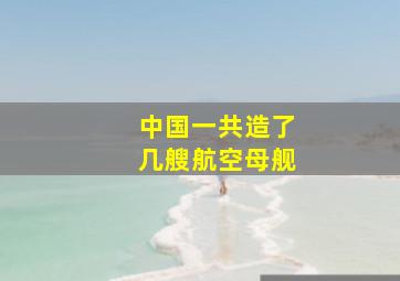 中国一共造了几艘航空母舰