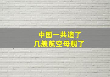 中国一共造了几艘航空母舰了