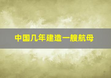 中国几年建造一艘航母