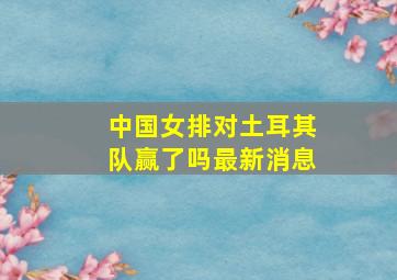 中国女排对土耳其队赢了吗最新消息