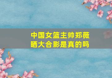 中国女篮主帅郑薇晒大合影是真的吗