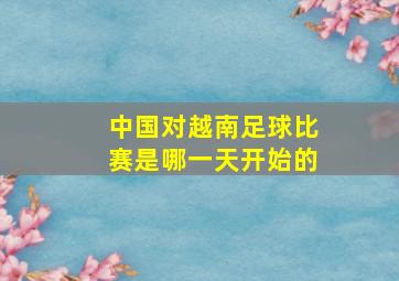 中国对越南足球比赛是哪一天开始的