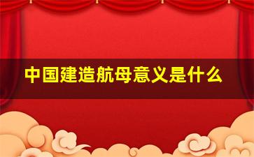 中国建造航母意义是什么