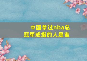 中国拿过nba总冠军戒指的人是谁