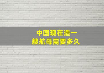 中国现在造一艘航母需要多久