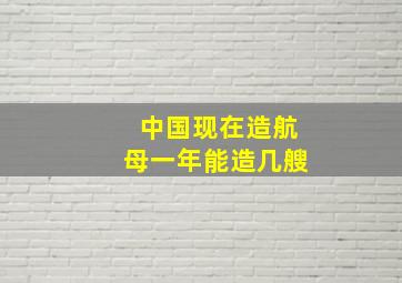 中国现在造航母一年能造几艘