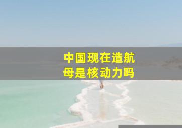 中国现在造航母是核动力吗