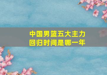 中国男篮五大主力回归时间是哪一年