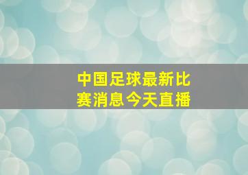 中国足球最新比赛消息今天直播