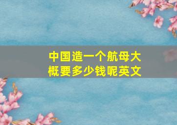 中国造一个航母大概要多少钱呢英文