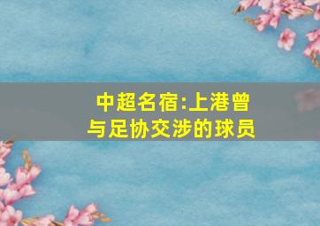 中超名宿:上港曾与足协交涉的球员