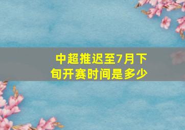 中超推迟至7月下旬开赛时间是多少