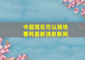 中超现在可以现场看吗最新消息新闻