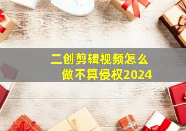 二创剪辑视频怎么做不算侵权2024