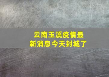 云南玉溪疫情最新消息今天封城了