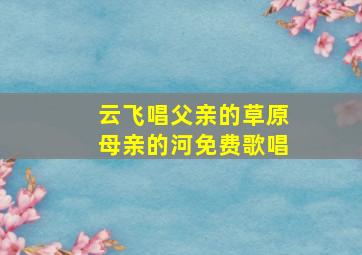 云飞唱父亲的草原母亲的河免费歌唱