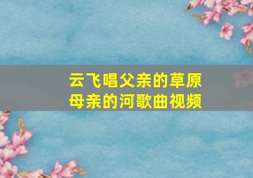 云飞唱父亲的草原母亲的河歌曲视频