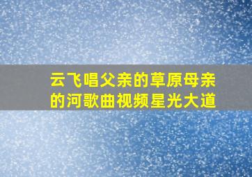 云飞唱父亲的草原母亲的河歌曲视频星光大道