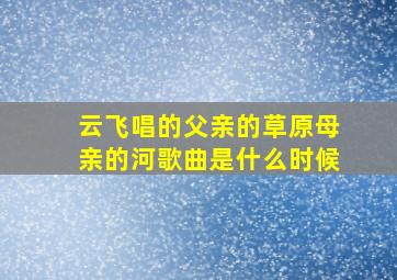 云飞唱的父亲的草原母亲的河歌曲是什么时候