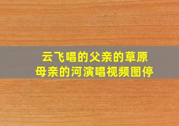 云飞唱的父亲的草原母亲的河演唱视频图停