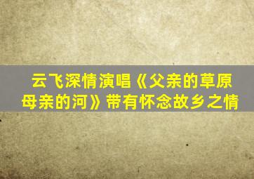 云飞深情演唱《父亲的草原母亲的河》带有怀念故乡之情