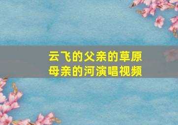 云飞的父亲的草原母亲的河演唱视频