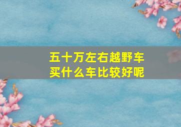 五十万左右越野车买什么车比较好呢