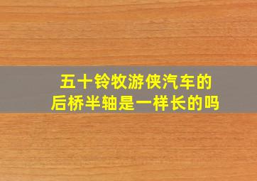 五十铃牧游侠汽车的后桥半轴是一样长的吗