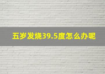 五岁发烧39.5度怎么办呢