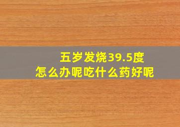 五岁发烧39.5度怎么办呢吃什么药好呢