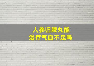 人参归脾丸能治疗气血不足吗