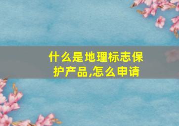 什么是地理标志保护产品,怎么申请