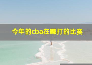 今年的cba在哪打的比赛